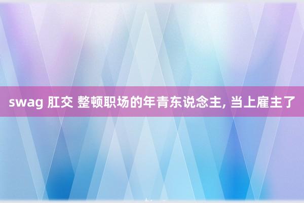 swag 肛交 整顿职场的年青东说念主， 当上雇主了
