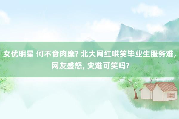女优明星 何不食肉糜? 北大网红哄笑毕业生服务难， 网友盛怒， 灾难可笑吗?