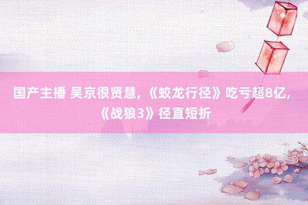 国产主播 吴京很贤慧， 《蛟龙行径》吃亏超8亿， 《战狼3》径直短折