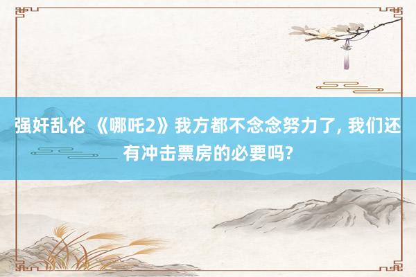 强奸乱伦 《哪吒2》我方都不念念努力了， 我们还有冲击票房的必要吗?