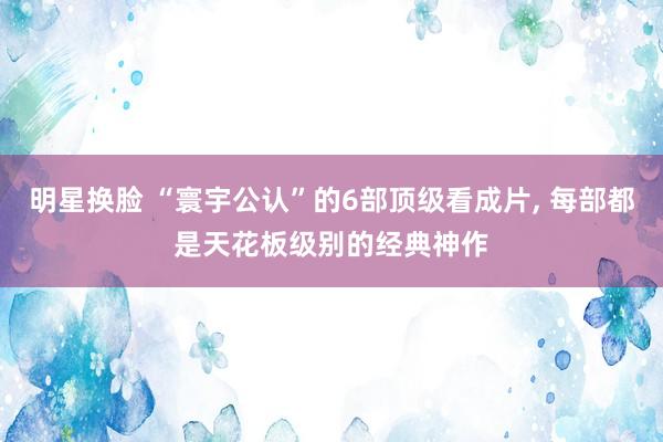 明星换脸 “寰宇公认”的6部顶级看成片， 每部都是天花板级别的经典神作
