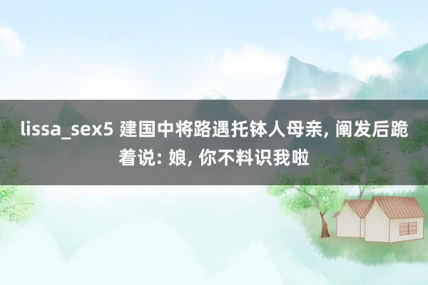 lissa_sex5 建国中将路遇托钵人母亲， 阐发后跪着说: 娘， 你不料识我啦