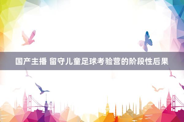 国产主播 留守儿童足球考验营的阶段性后果