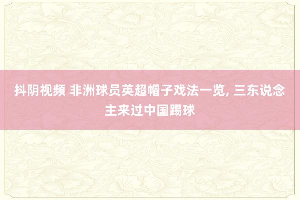 抖阴视频 非洲球员英超帽子戏法一览， 三东说念主来过中国踢球