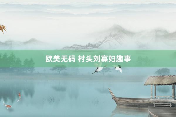 欧美无码 村头刘寡妇趣事