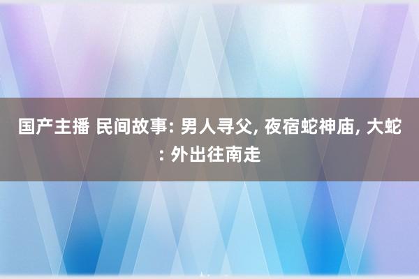 国产主播 民间故事: 男人寻父， 夜宿蛇神庙， 大蛇: 外出往南走
