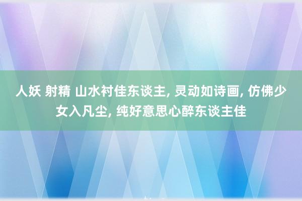 人妖 射精 山水衬佳东谈主， 灵动如诗画， 仿佛少女入凡尘， 纯好意思心醉东谈主佳