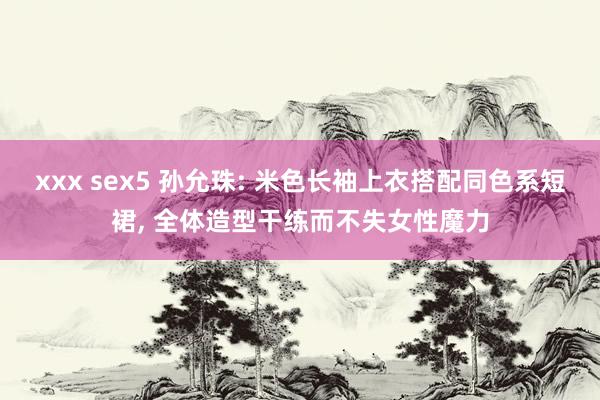 xxx sex5 孙允珠: 米色长袖上衣搭配同色系短裙， 全体造型干练而不失女性魔力