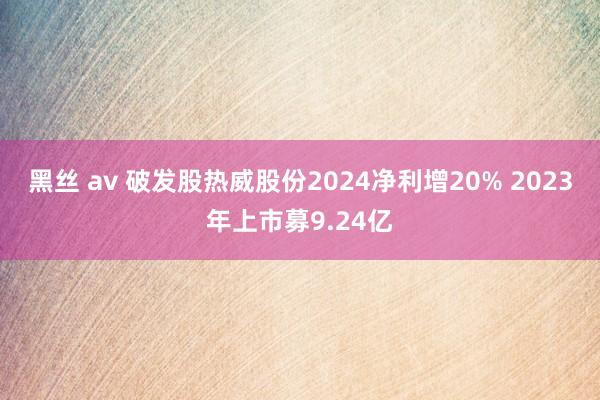 黑丝 av 破发股热威股份2024净利增20% 2023年上市募9.24亿