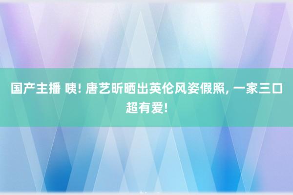 国产主播 咦! 唐艺昕晒出英伦风姿假照， 一家三口超有爱!