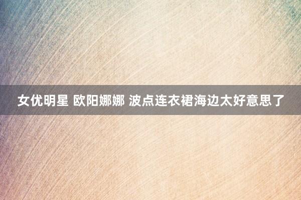 女优明星 欧阳娜娜 波点连衣裙海边太好意思了