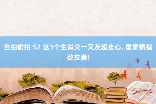自拍偷拍 52 这3个生肖交一又友超走心， 重豪情指数拉满!