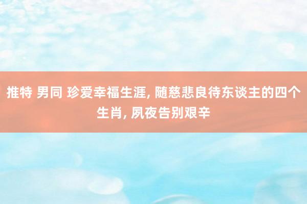 推特 男同 珍爱幸福生涯， 随慈悲良待东谈主的四个生肖， 夙夜告别艰辛