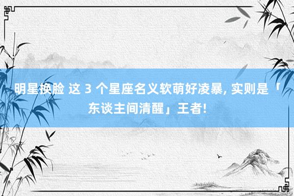 明星换脸 这 3 个星座名义软萌好凌暴， 实则是「东谈主间清醒」王者!