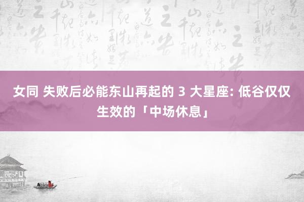 女同 失败后必能东山再起的 3 大星座: 低谷仅仅生效的「中场休息」