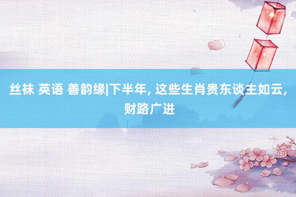 丝袜 英语 善韵缘|下半年， 这些生肖贵东谈主如云， 财路广进