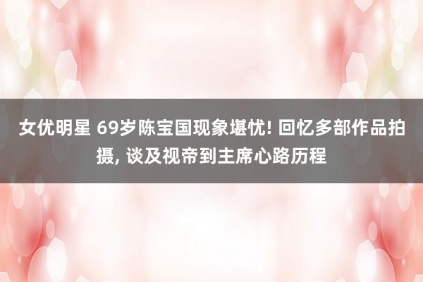 女优明星 69岁陈宝国现象堪忧! 回忆多部作品拍摄， 谈及视帝到主席心路历程